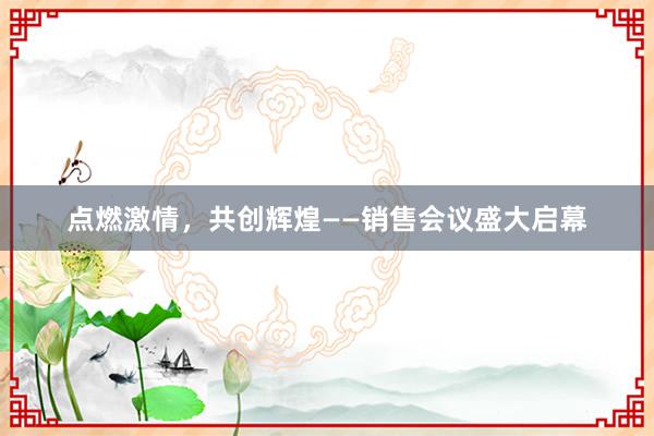 点燃激情，共创辉煌——销售会议盛大启幕